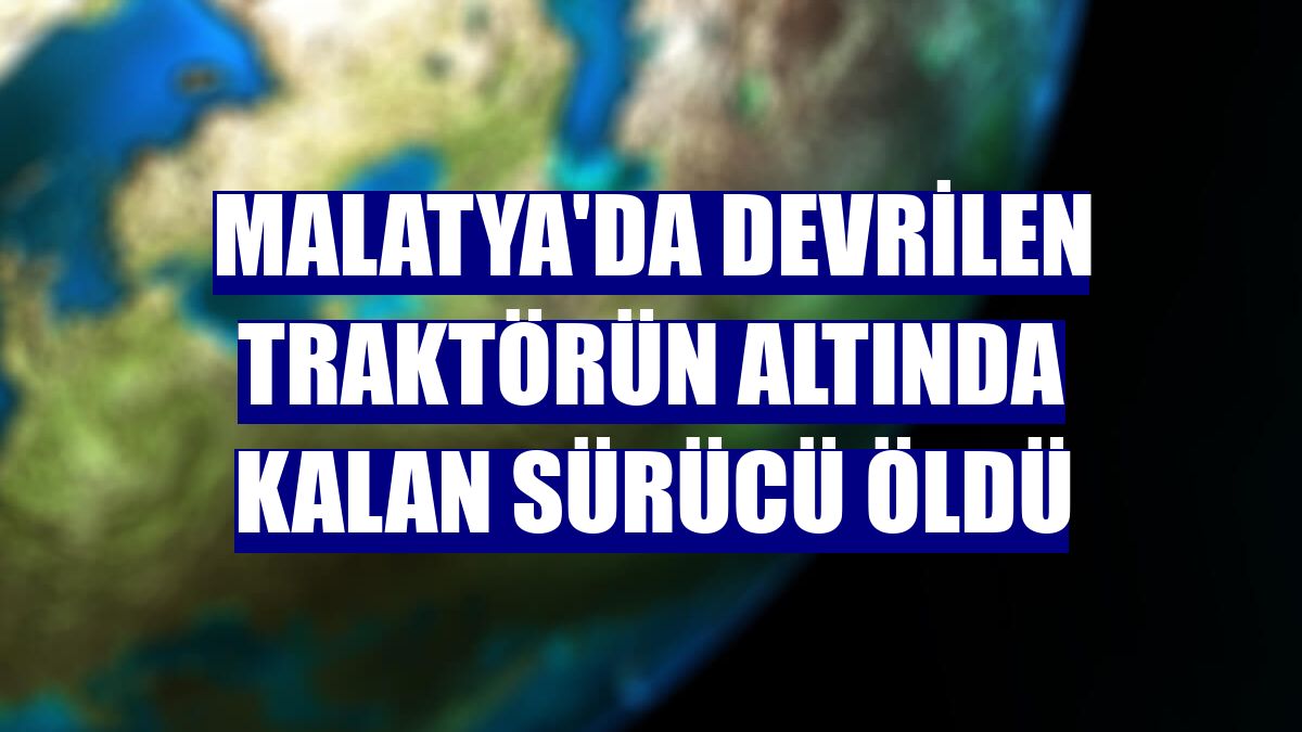 Malatya'da devrilen traktörün altında kalan sürücü öldü