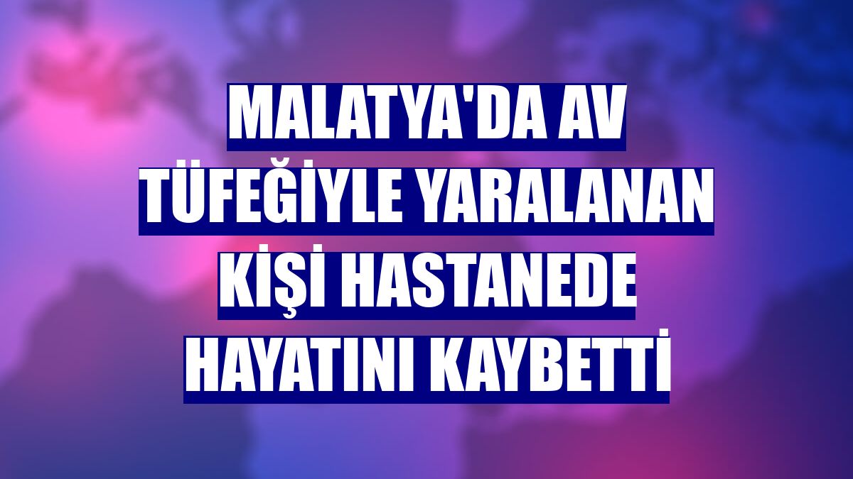 Malatya'da av tüfeğiyle yaralanan kişi hastanede hayatını kaybetti