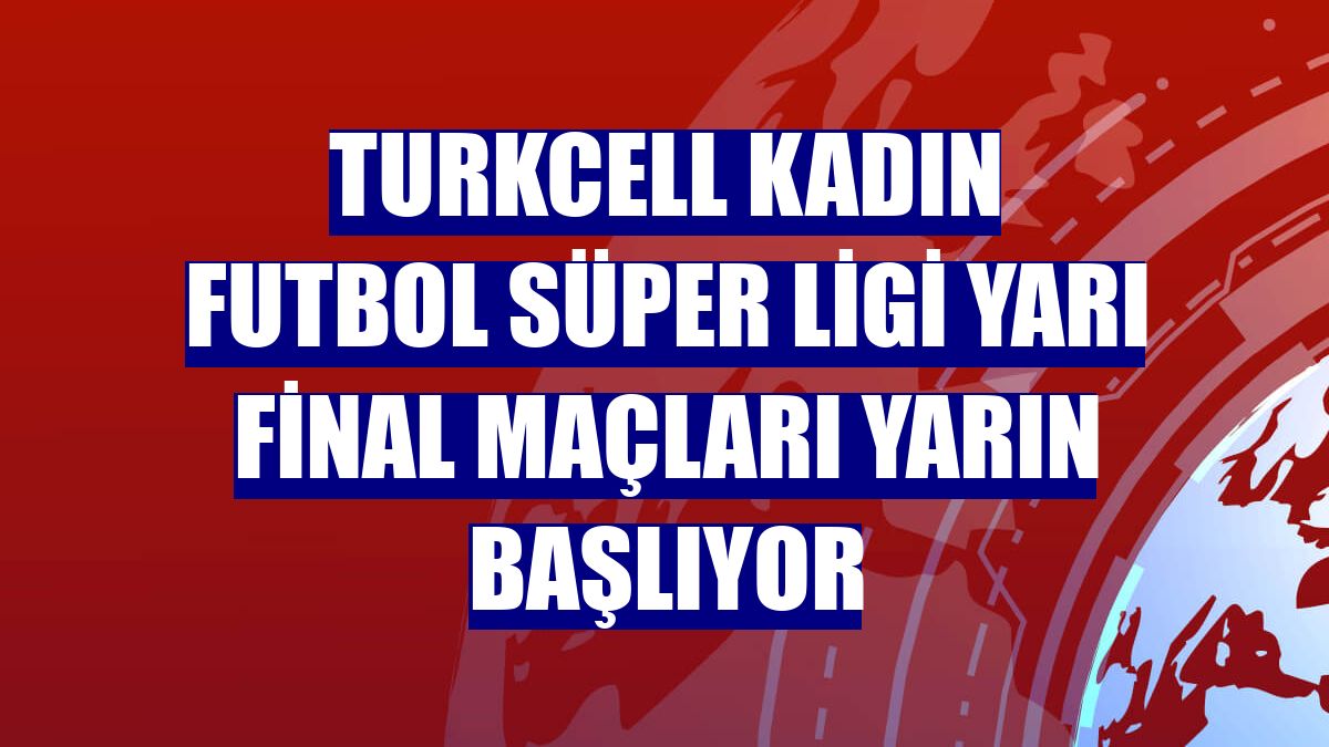 Turkcell Kadın Futbol Süper Ligi yarı final maçları yarın başlıyor