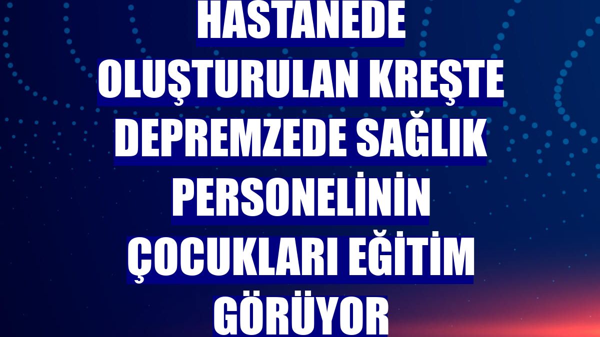 Hastanede oluşturulan kreşte depremzede sağlık personelinin çocukları eğitim görüyor
