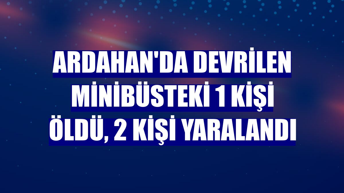 Ardahan'da devrilen minibüsteki 1 kişi öldü, 2 kişi yaralandı