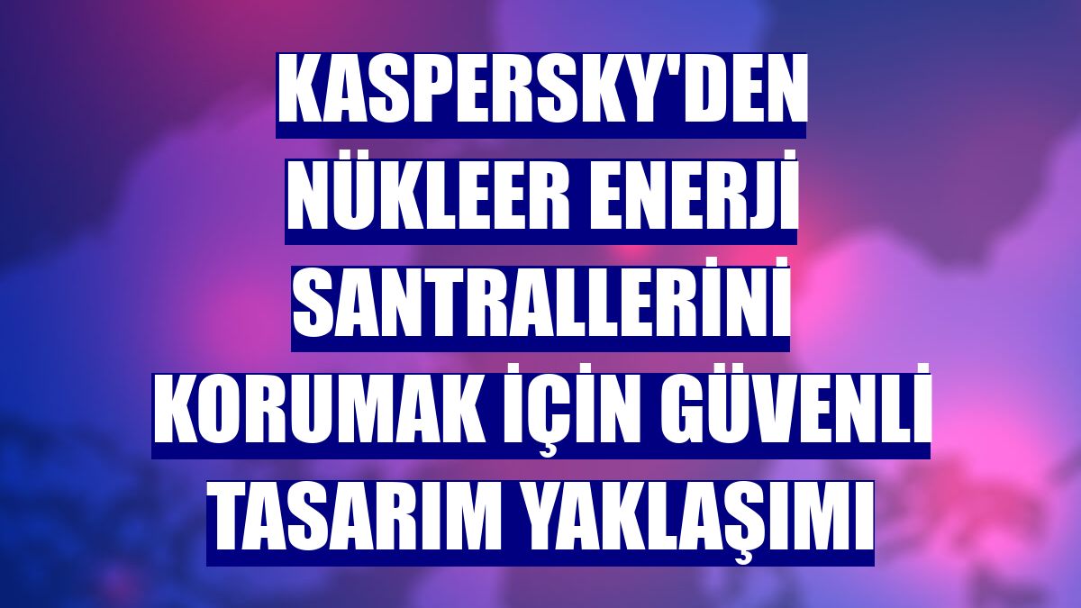 Kaspersky'den nükleer enerji santrallerini korumak için güvenli tasarım yaklaşımı