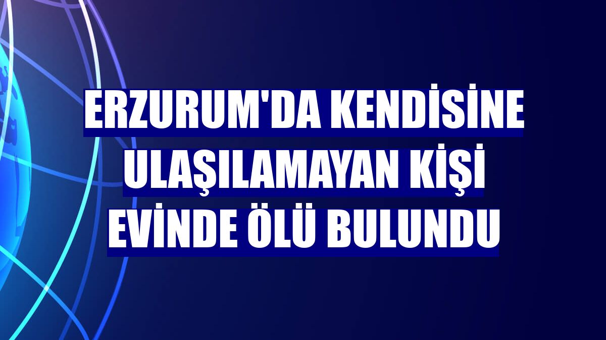 Erzurum'da kendisine ulaşılamayan kişi evinde ölü bulundu