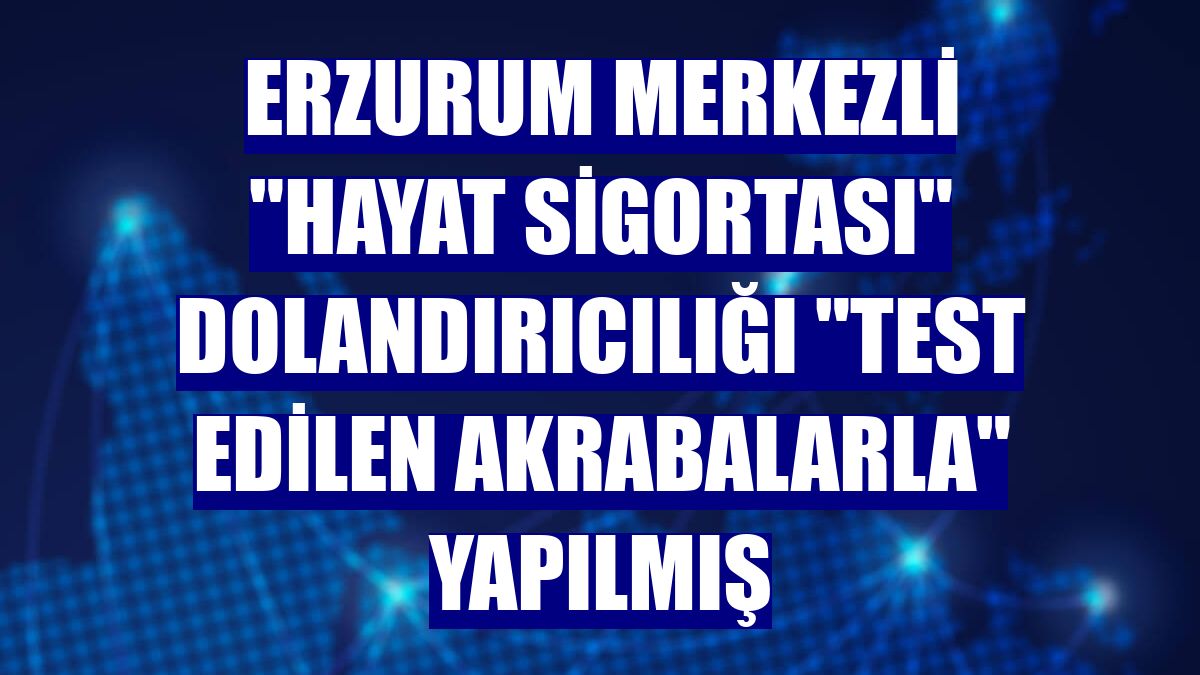 Erzurum merkezli "hayat sigortası" dolandırıcılığı "test edilen akrabalarla" yapılmış