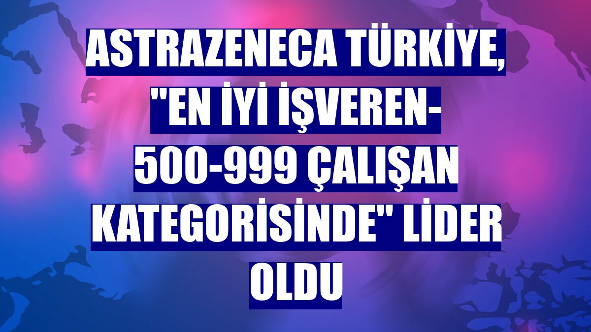 AstraZeneca Türkiye, "En İyi İşveren- 500-999 çalışan kategorisinde" lider oldu