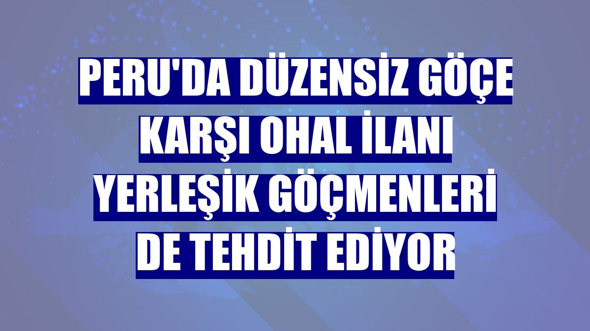 Peru'da düzensiz göçe karşı OHAL ilanı yerleşik göçmenleri de tehdit ediyor