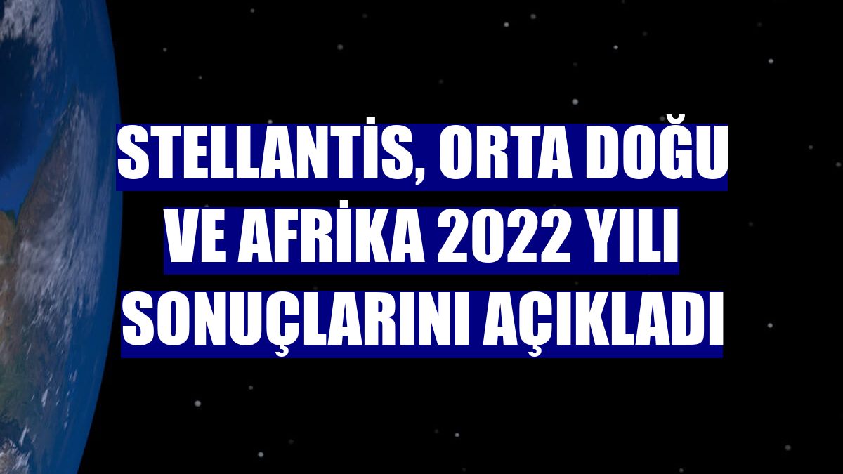 Stellantis, Orta Doğu ve Afrika 2022 yılı sonuçlarını açıkladı