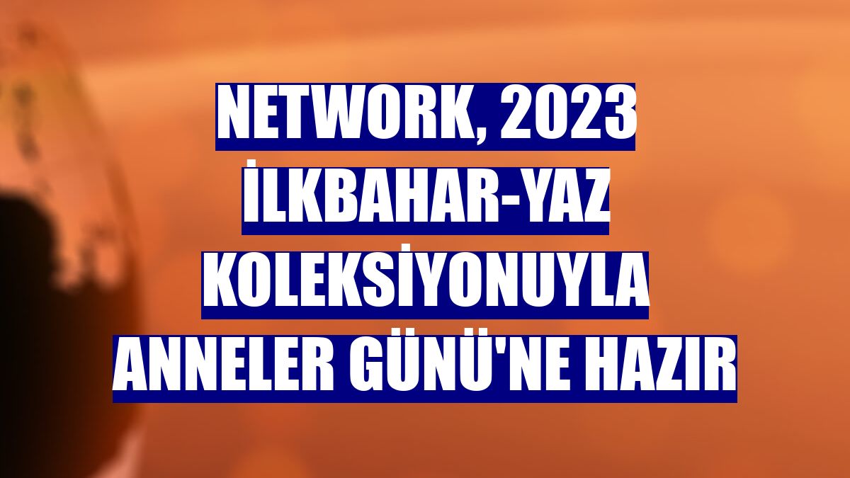 NetWork, 2023 ilkbahar-yaz koleksiyonuyla Anneler Günü'ne hazır