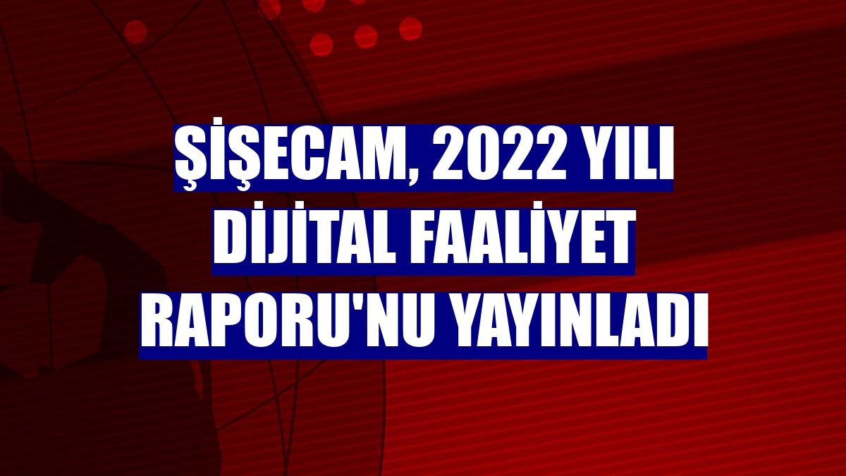 Şişecam, 2022 yılı Dijital Faaliyet Raporu'nu yayınladı