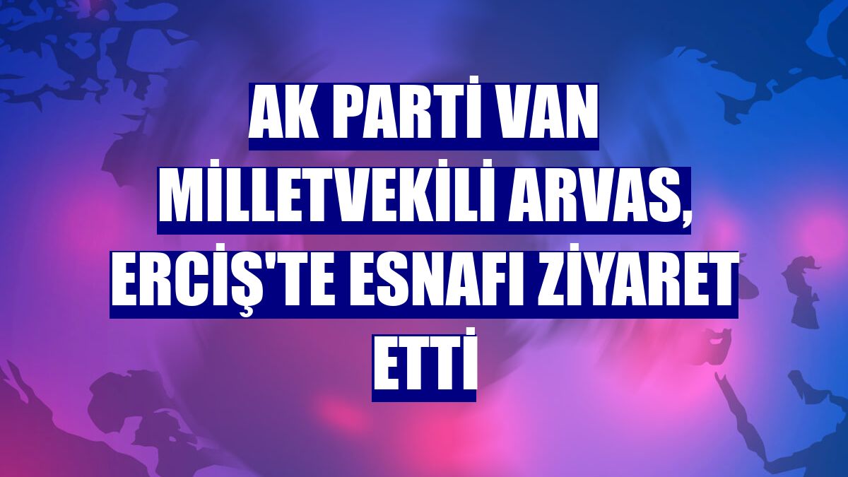 AK Parti Van Milletvekili Arvas, Erciş'te esnafı ziyaret etti