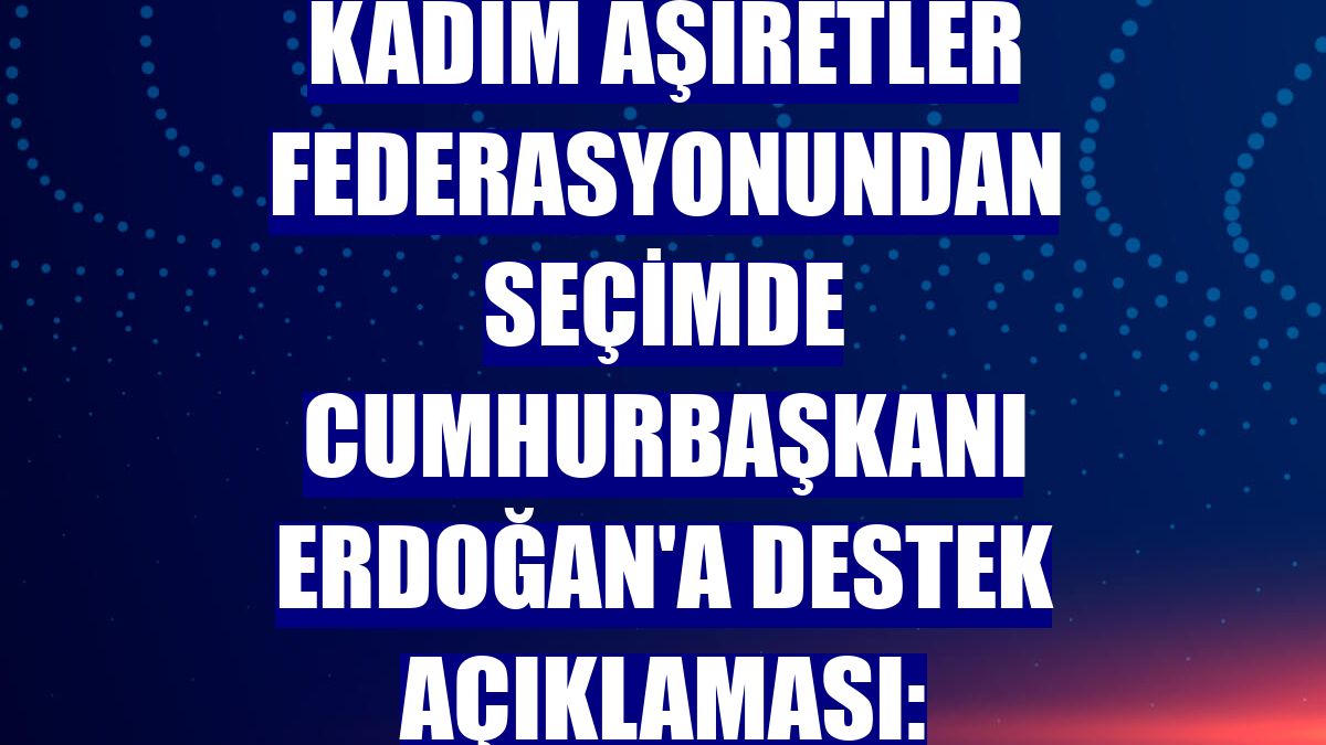 Kadim Aşiretler Federasyonundan seçimde Cumhurbaşkanı Erdoğan'a destek açıklaması: