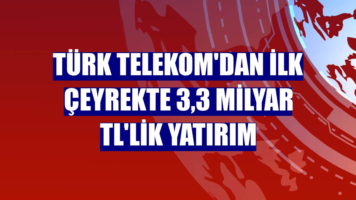 Türk Telekom'dan ilk çeyrekte 3,3 milyar TL'lik yatırım