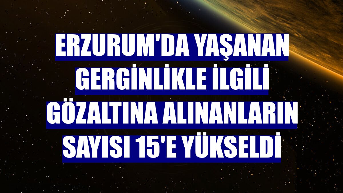 Erzurum'da yaşanan gerginlikle ilgili gözaltına alınanların sayısı 15'e yükseldi