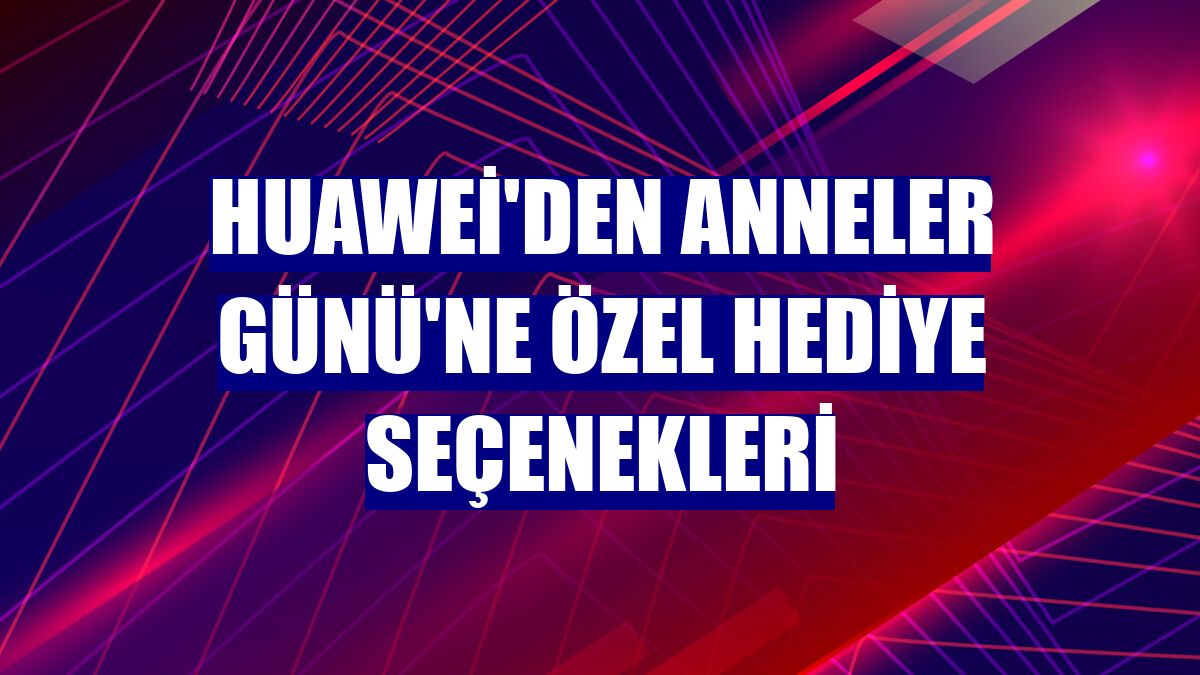 Huawei'den Anneler Günü'ne özel hediye seçenekleri