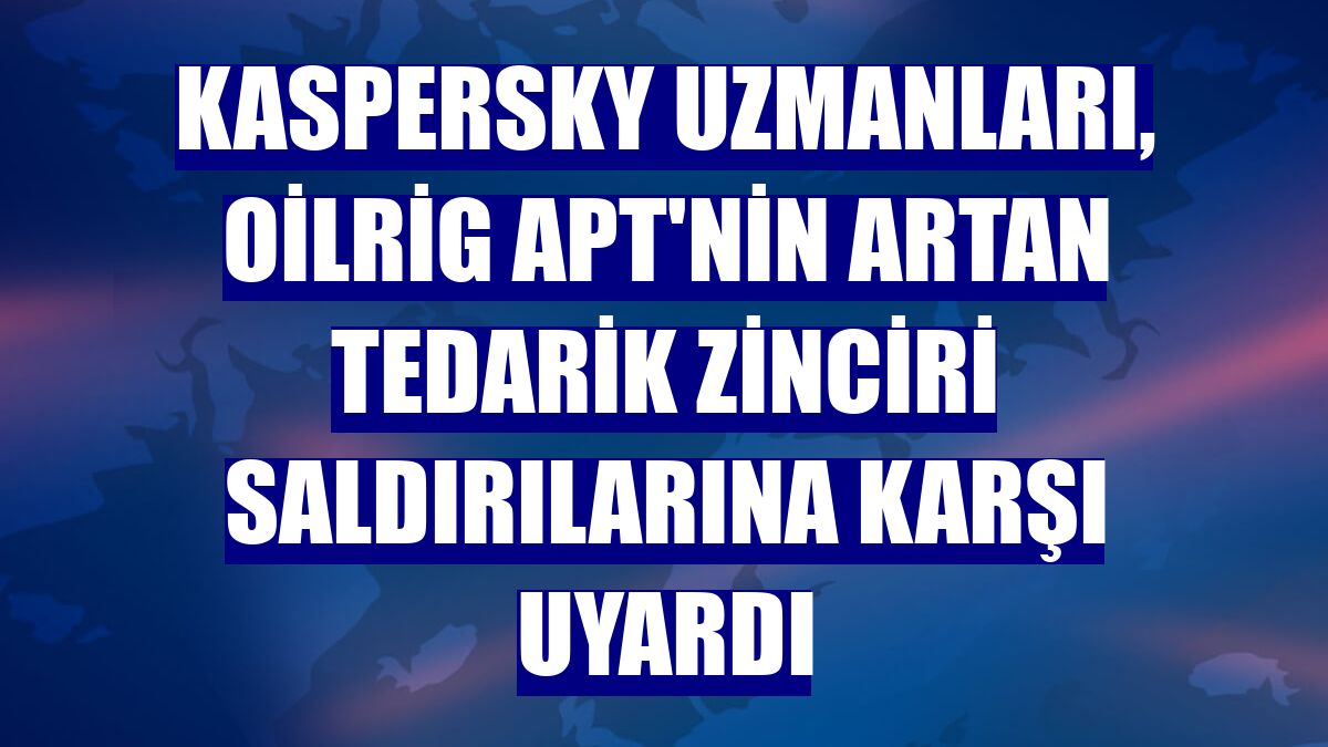 Kaspersky uzmanları, OilRig APT'nin artan tedarik zinciri saldırılarına karşı uyardı