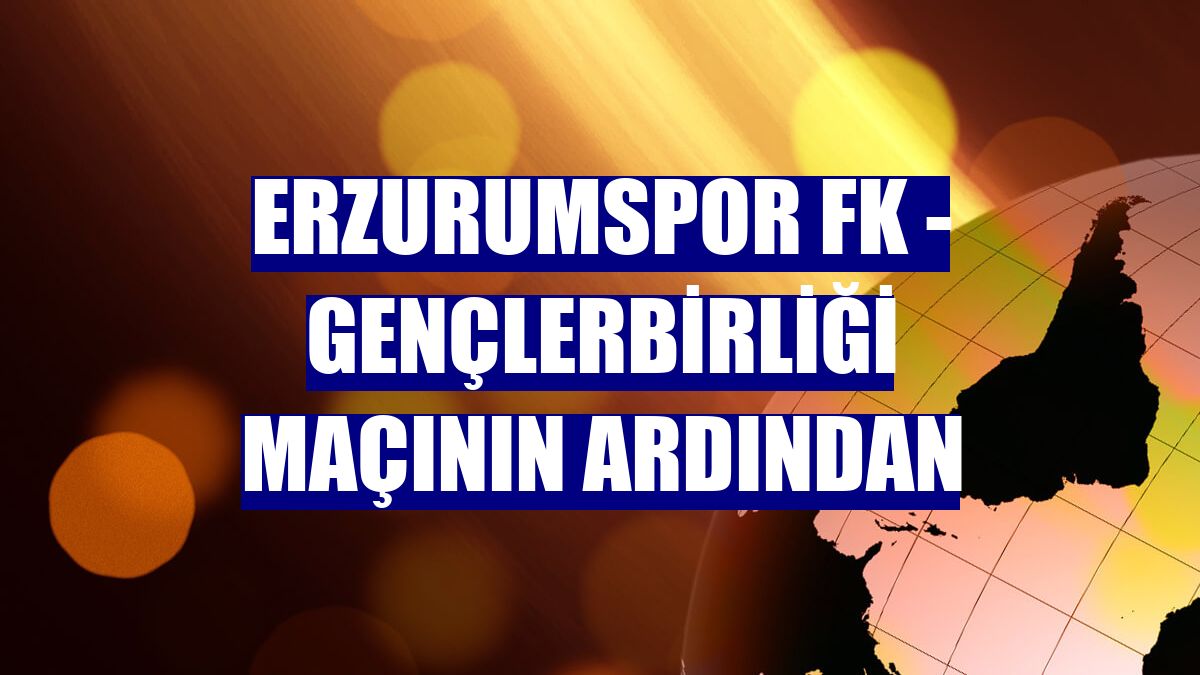 Erzurumspor FK - Gençlerbirliği maçının ardından
