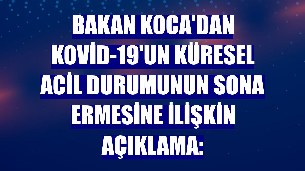 Bakan Koca'dan Kovid-19'un küresel acil durumunun sona ermesine ilişkin açıklama:
