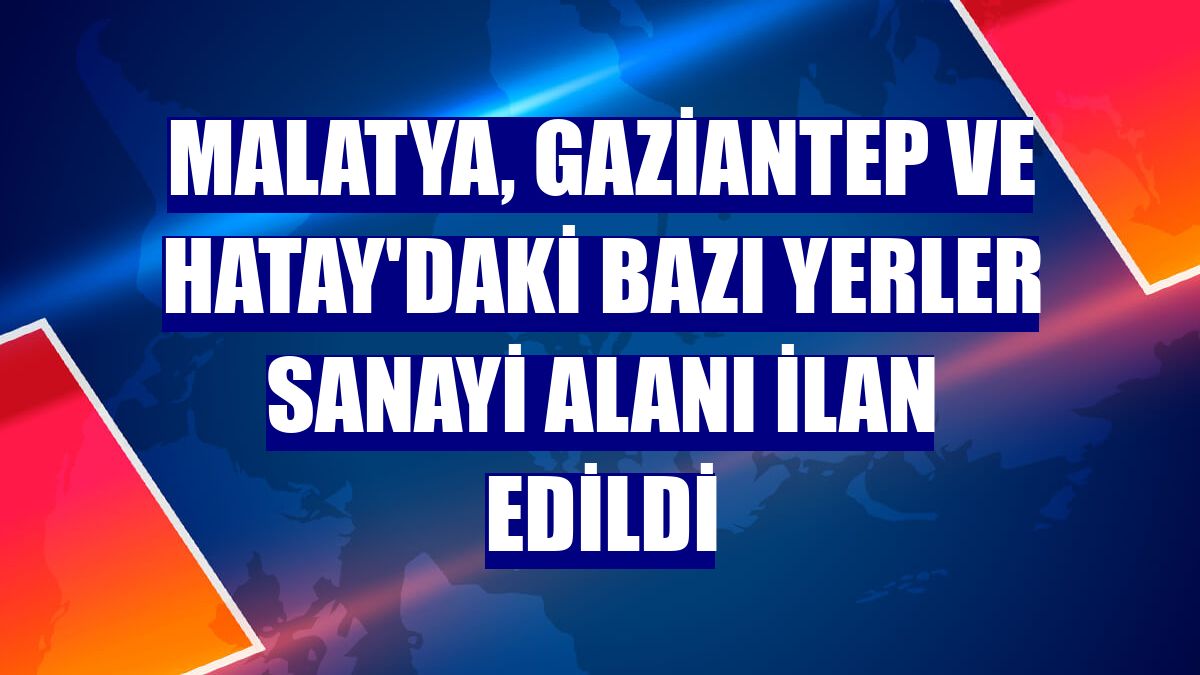 Malatya, Gaziantep ve Hatay'daki bazı yerler sanayi alanı ilan edildi