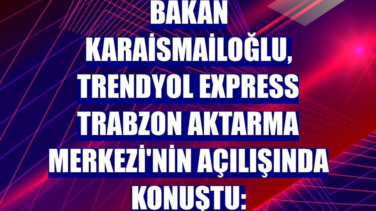 Bakan Karaismailoğlu, Trendyol Express Trabzon Aktarma Merkezi'nin açılışında konuştu: