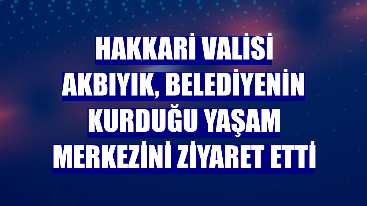 Hakkari Valisi Akbıyık, belediyenin kurduğu yaşam merkezini ziyaret etti