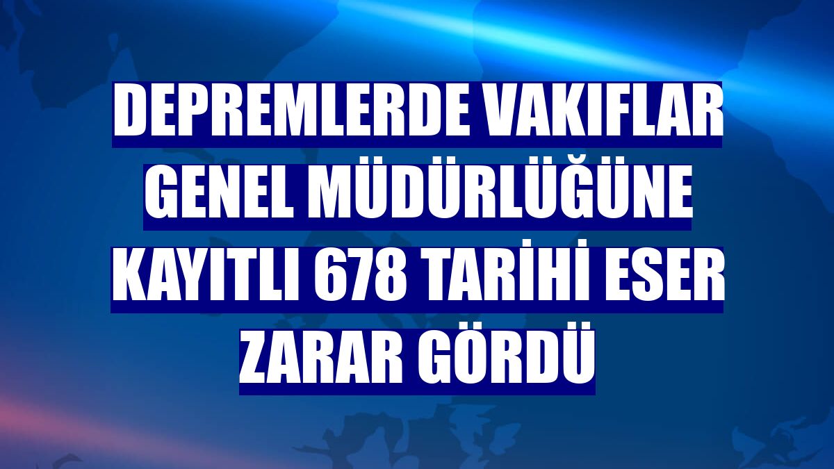 Depremlerde Vakıflar Genel Müdürlüğüne kayıtlı 678 tarihi eser zarar gördü