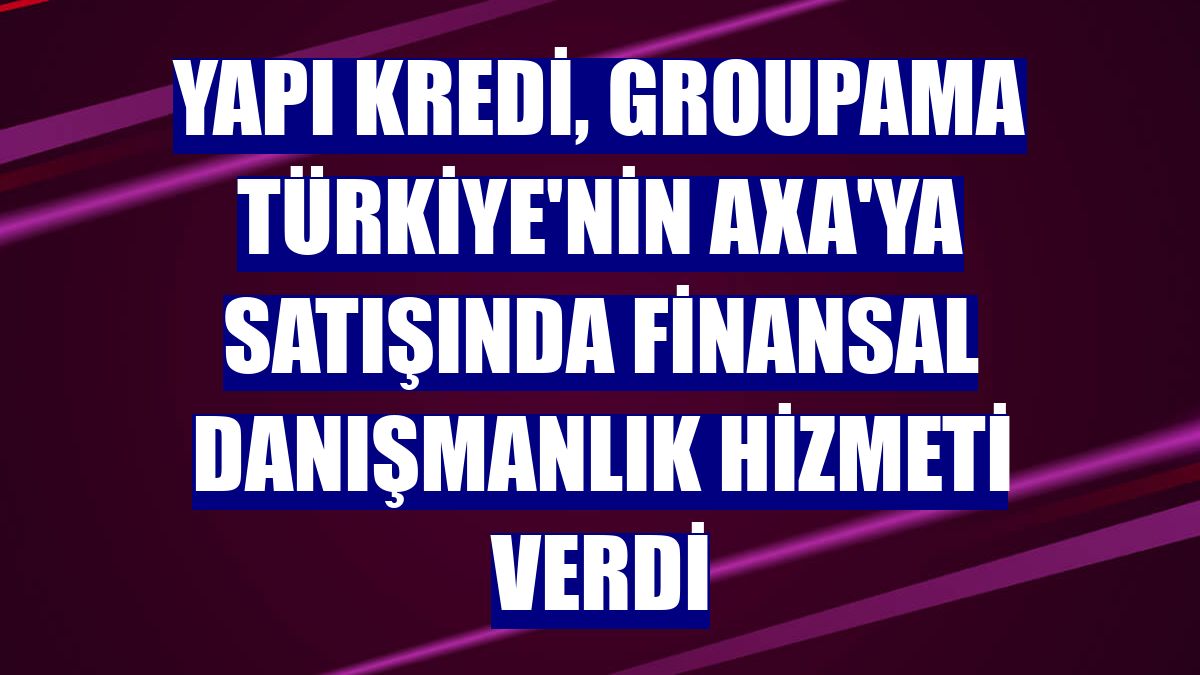 Yapı Kredi, Groupama Türkiye'nin Axa'ya satışında finansal danışmanlık hizmeti verdi