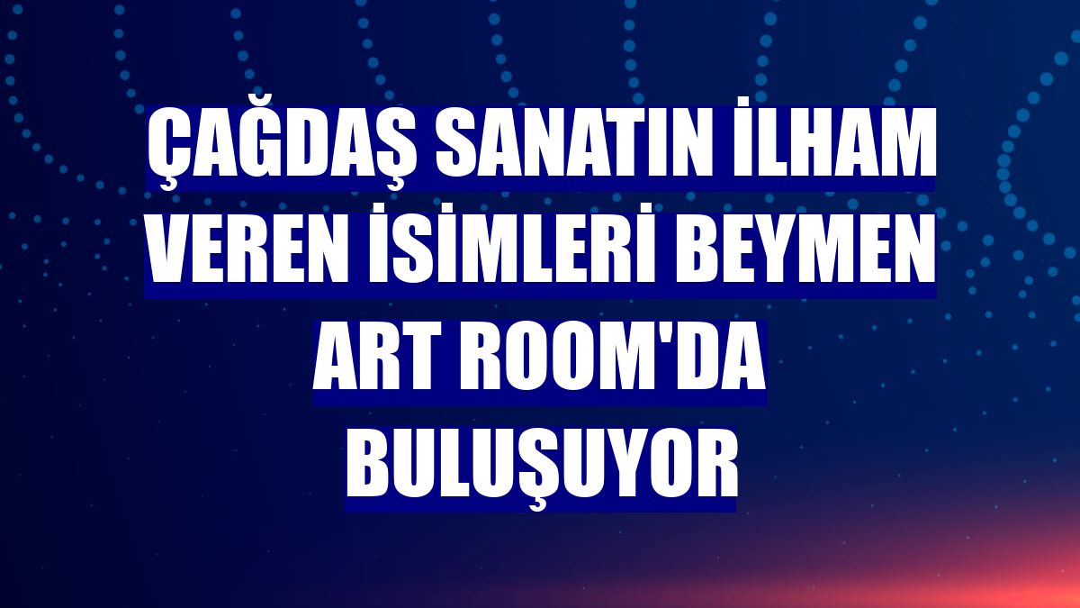 Çağdaş sanatın ilham veren isimleri Beymen Art Room'da buluşuyor