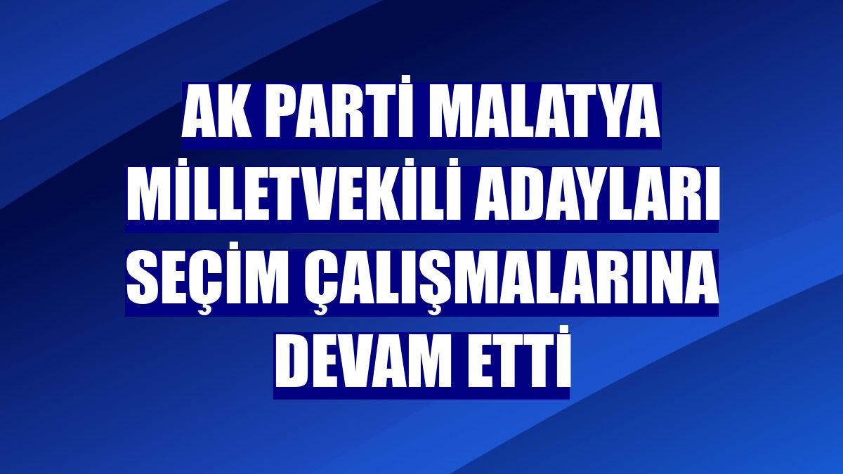 AK Parti Malatya milletvekili adayları seçim çalışmalarına devam etti