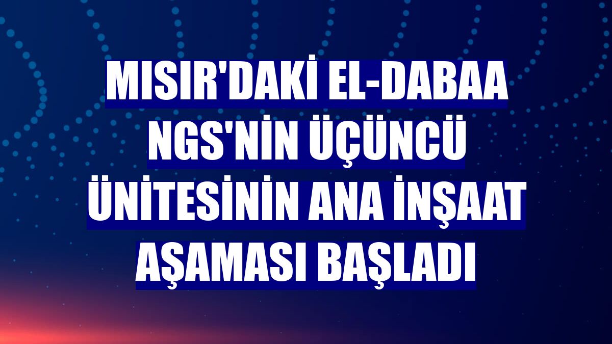 Mısır'daki El-Dabaa NGS'nin üçüncü ünitesinin ana inşaat aşaması başladı
