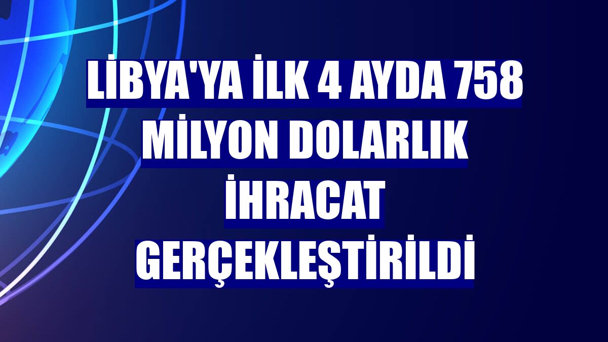 Libya'ya ilk 4 ayda 758 milyon dolarlık ihracat gerçekleştirildi