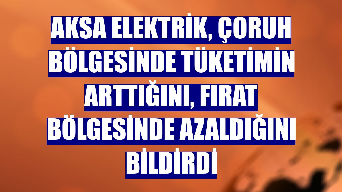 Aksa Elektrik, Çoruh bölgesinde tüketimin arttığını, Fırat bölgesinde azaldığını bildirdi