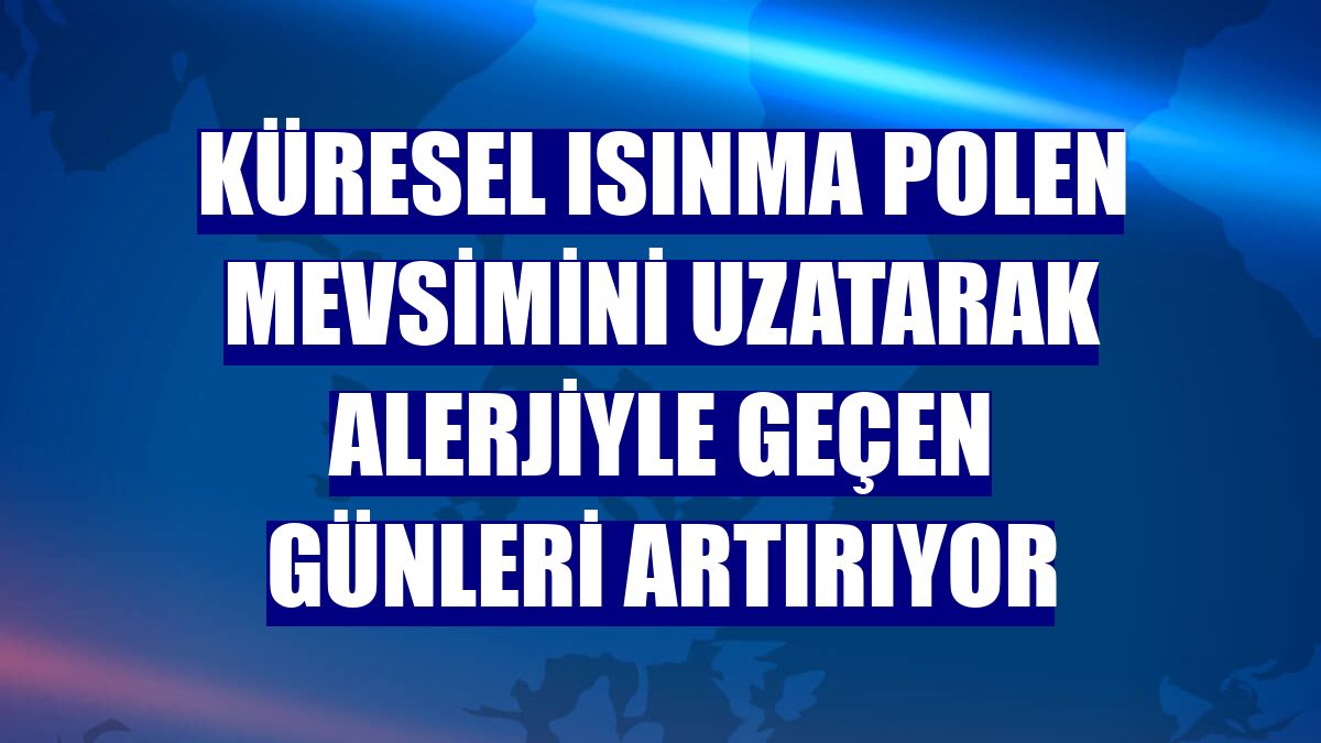 Küresel ısınma polen mevsimini uzatarak alerjiyle geçen günleri artırıyor