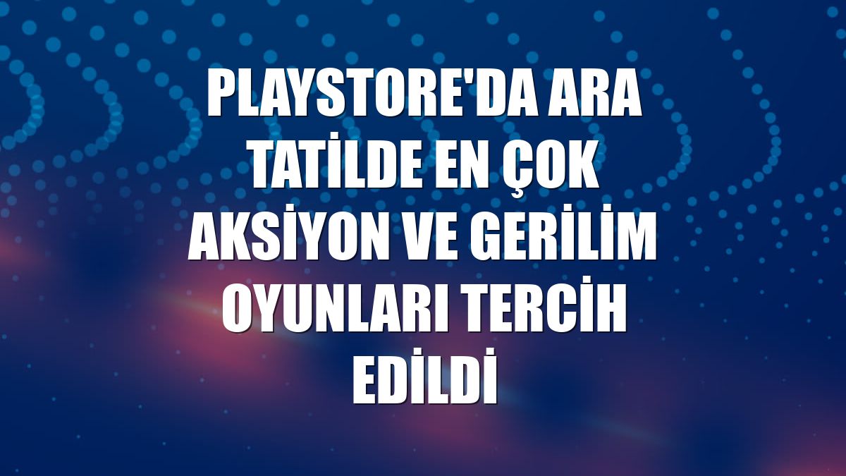 Playstore'da ara tatilde en çok aksiyon ve gerilim oyunları tercih edildi