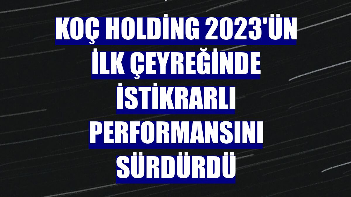 Koç Holding 2023'ün ilk çeyreğinde istikrarlı performansını sürdürdü