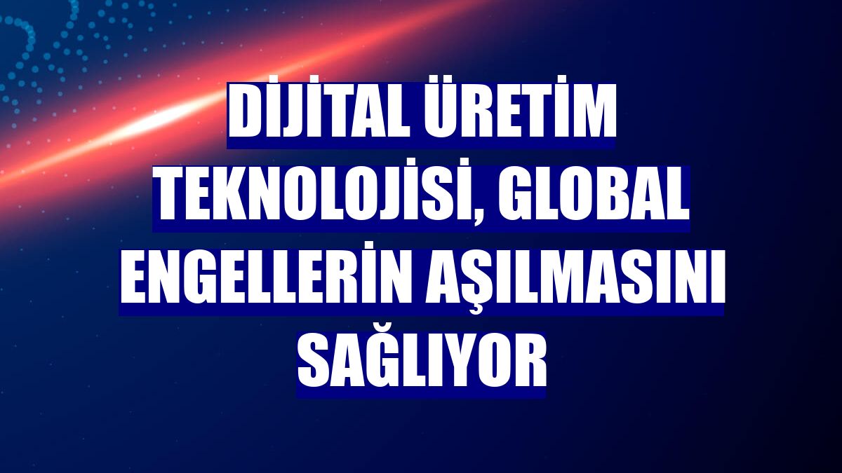 Dijital üretim teknolojisi, global engellerin aşılmasını sağlıyor