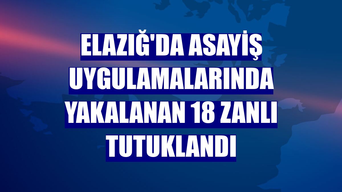 Elazığ'da asayiş uygulamalarında yakalanan 18 zanlı tutuklandı
