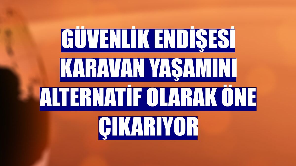 Güvenlik endişesi karavan yaşamını alternatif olarak öne çıkarıyor