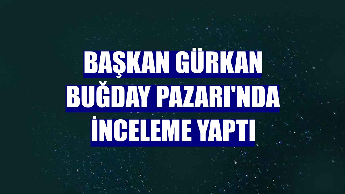Başkan Gürkan Buğday Pazarı'nda inceleme yaptı