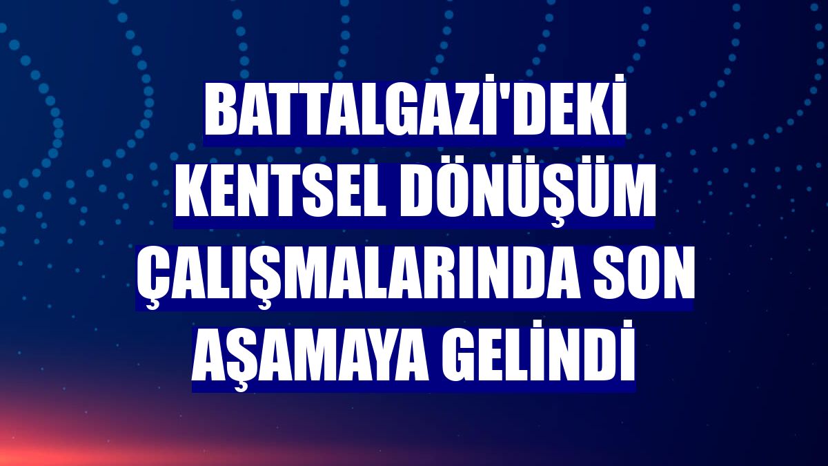 Battalgazi'deki kentsel dönüşüm çalışmalarında son aşamaya gelindi