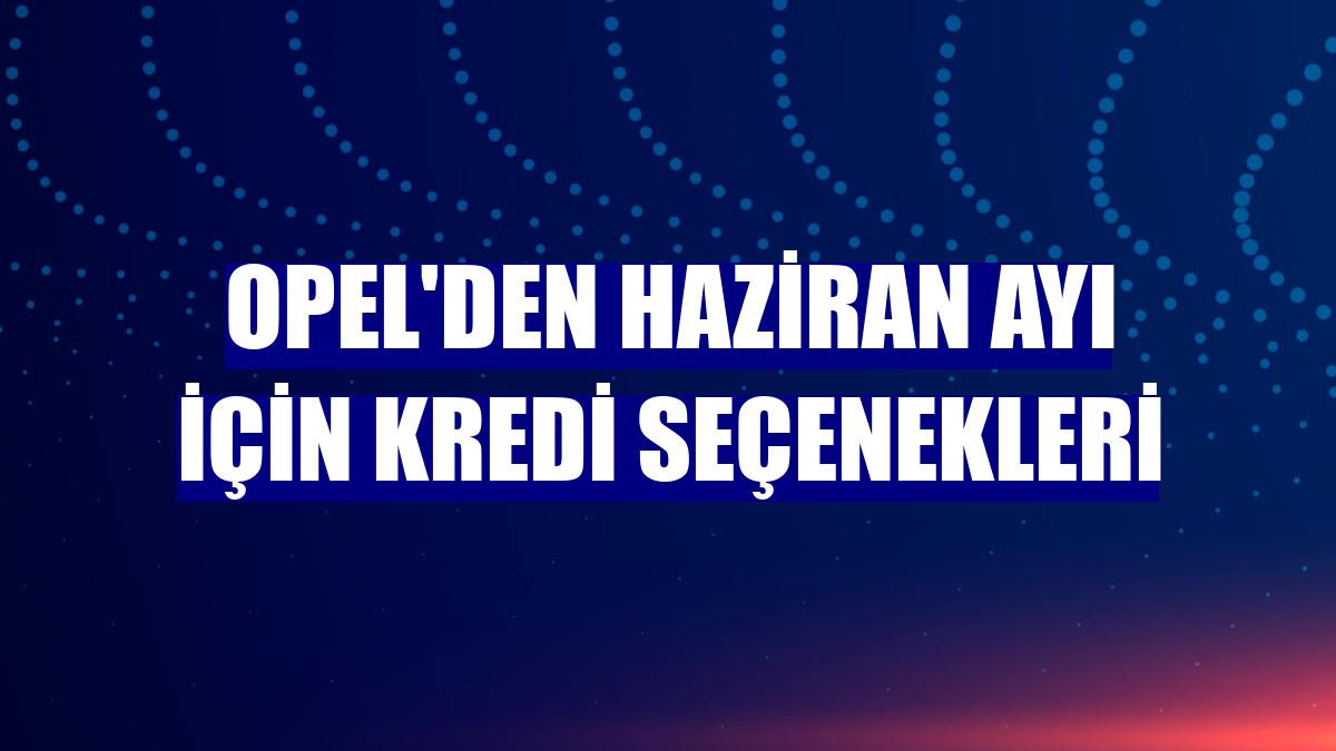 Opel'den haziran ayı için kredi seçenekleri