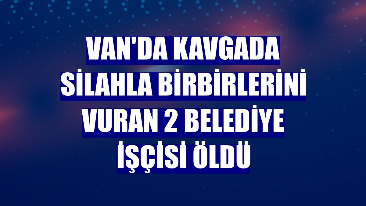 Van'da kavgada silahla birbirlerini vuran 2 belediye işçisi öldü