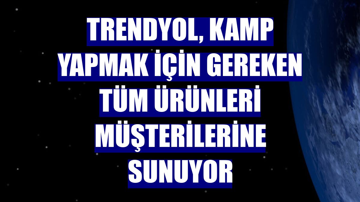 Trendyol, kamp yapmak için gereken tüm ürünleri müşterilerine sunuyor