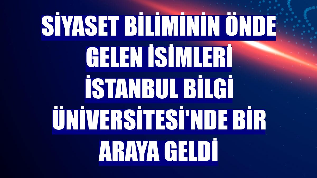 Siyaset biliminin önde gelen isimleri İstanbul Bilgi Üniversitesi'nde bir araya geldi
