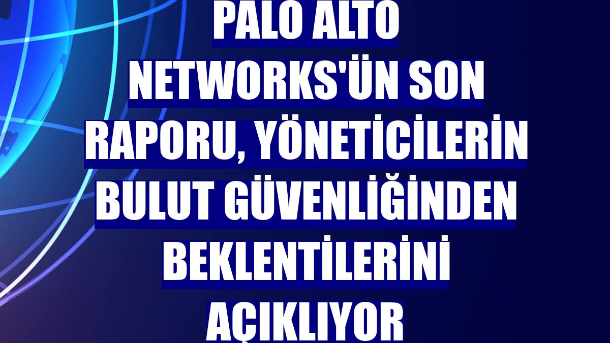 Palo Alto Networks'ün son raporu, yöneticilerin bulut güvenliğinden beklentilerini açıklıyor