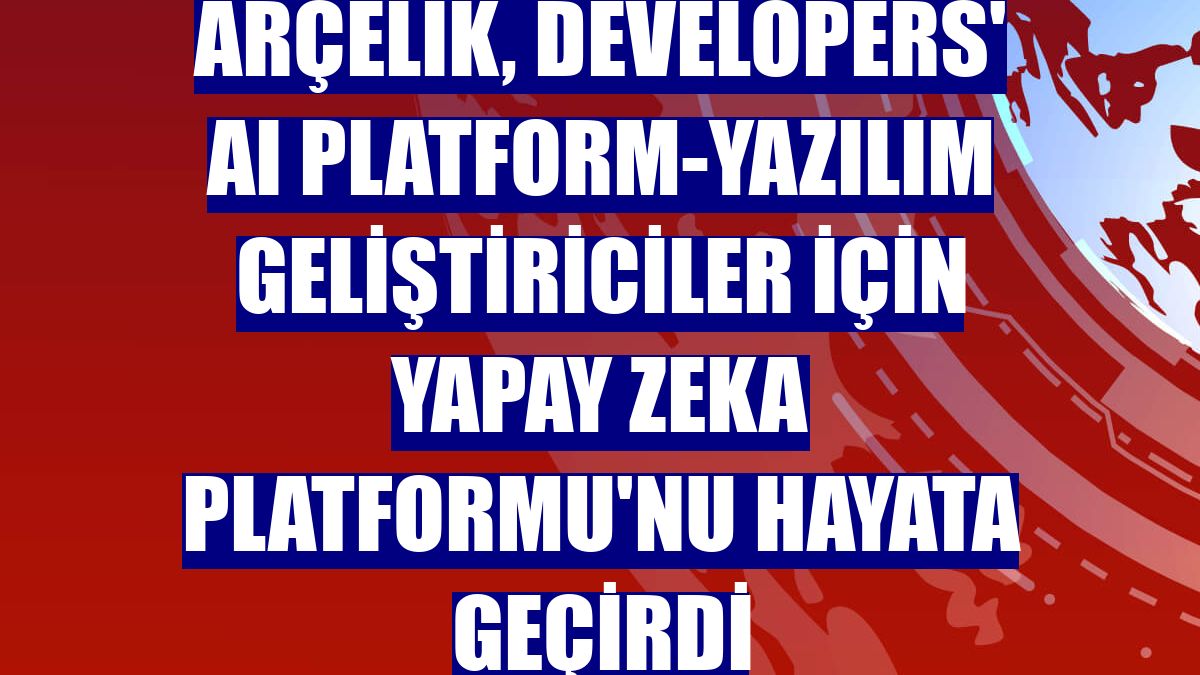 Arçelik, Developers' AI Platform-Yazılım Geliştiriciler için Yapay Zeka Platformu'nu hayata geçirdi