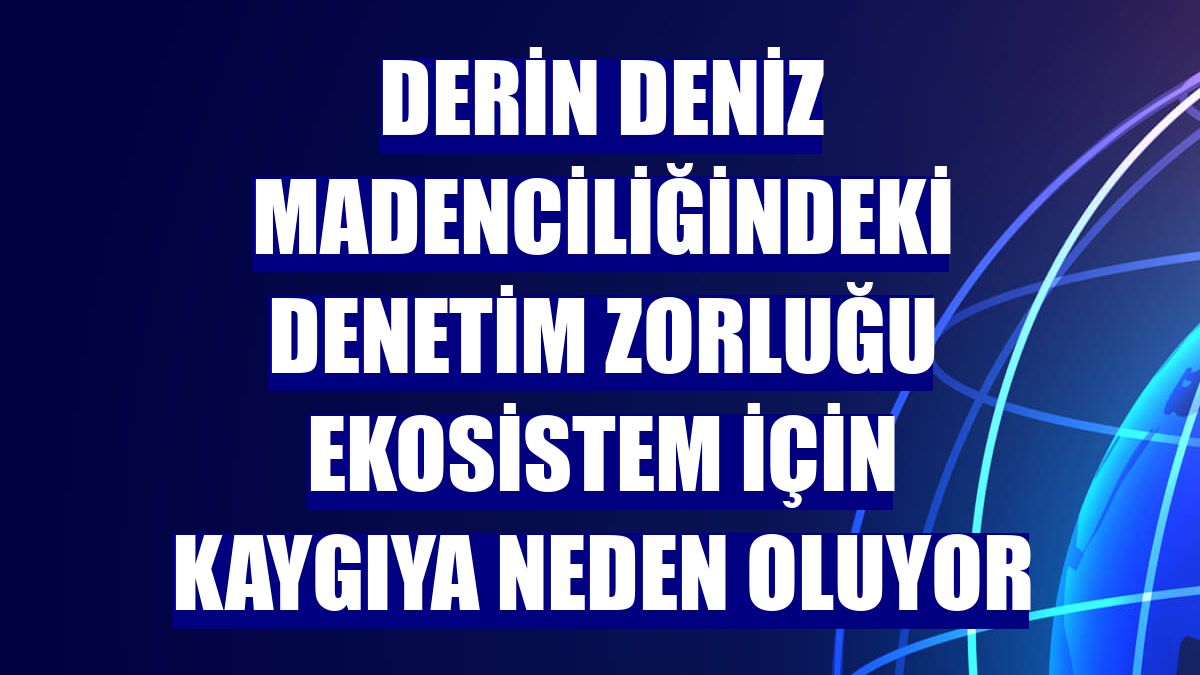 Derin deniz madenciliğindeki denetim zorluğu ekosistem için kaygıya neden oluyor