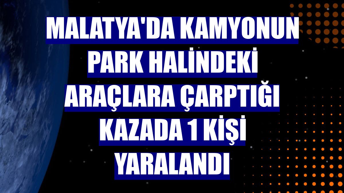 Malatya'da kamyonun park halindeki araçlara çarptığı kazada 1 kişi yaralandı