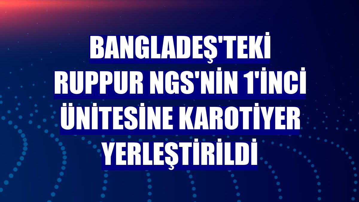 Bangladeş'teki Ruppur NGS'nin 1'inci ünitesine karotiyer yerleştirildi