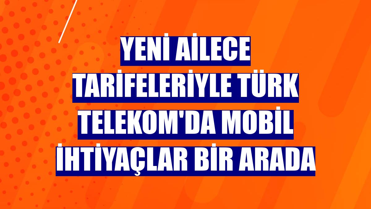 Yeni Ailece tarifeleriyle Türk Telekom'da mobil ihtiyaçlar bir arada