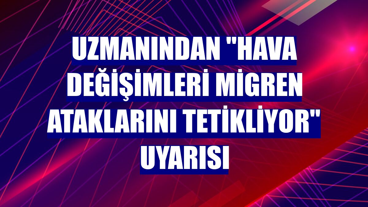 Uzmanından "hava değişimleri migren ataklarını tetikliyor" uyarısı